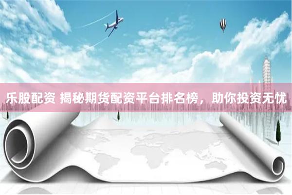 乐股配资 揭秘期货配资平台排名榜，助你投资无忧