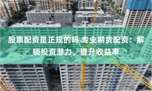 股票配资是正规的吗 专业期货配资：解锁投资潜力，提升收益率