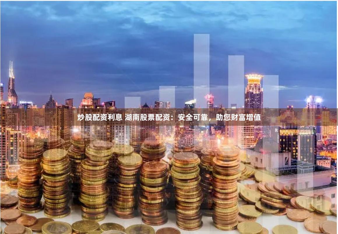 炒股配资利息 湖南股票配资：安全可靠，助您财富增值